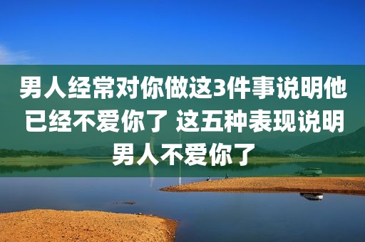 男人经常对你做这3件事说明他已经不爱你了 这五种表现说明男人不爱你了