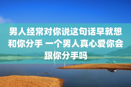 男人经常对你说这句话早就想和你分手 一个男人真心爱你会跟你分手吗