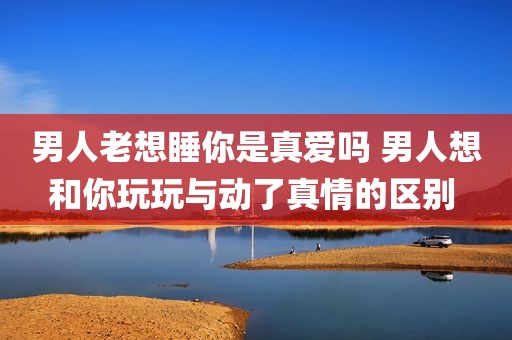 男人老想睡你是真爱吗 男人想和你玩玩与动了真情的区别 