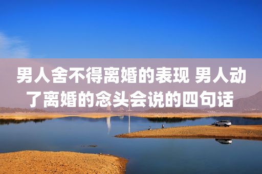 男人舍不得离婚的表现 男人动了离婚的念头会说的四句话 