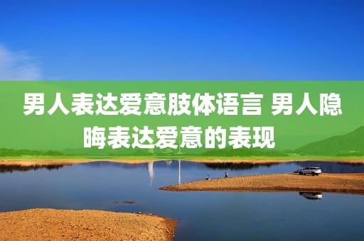 男人表达爱意肢体语言 男人隐晦表达爱意的表现 