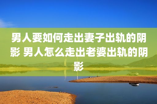 男人要如何走出妻子出轨的阴影 男人怎么走出老婆出轨的阴影