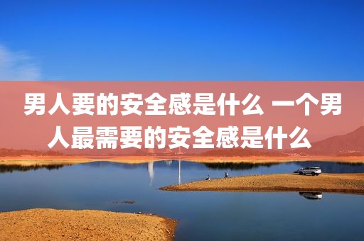 男人要的安全感是什么 一个男人最需要的安全感是什么 