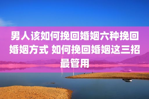 男人该如何挽回婚姻六种挽回婚姻方式 如何挽回婚姻这三招最管用
