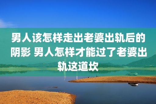 男人该怎样走出老婆出轨后的阴影 男人怎样才能过了老婆出轨这道坎