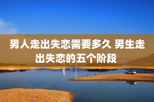 男人走出失恋需要多久 男生走出失恋的五个阶段 