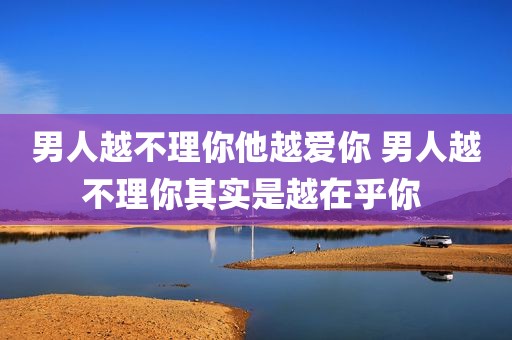 男人越不理你他越爱你 男人越不理你其实是越在乎你 