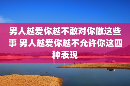 男人越爱你越不敢对你做这些事 男人越爱你越不允许你这四种表现