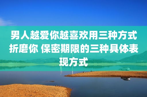 男人越爱你越喜欢用三种方式折磨你 保密期限的三种具体表现方式