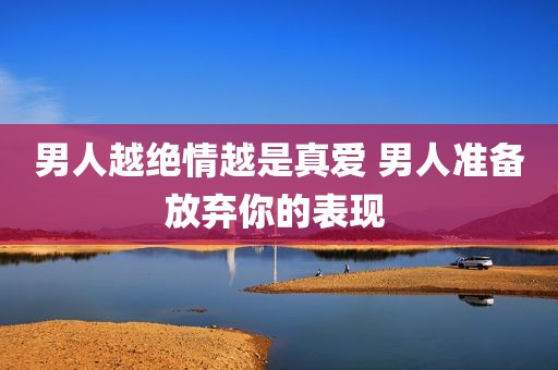 男人越绝情越是真爱 男人准备放弃你的表现 