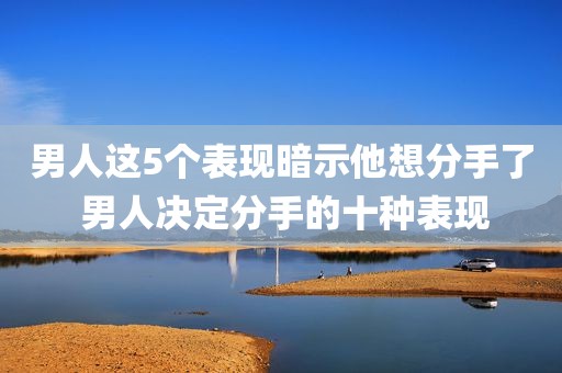 男人这5个表现暗示他想分手了 男人决定分手的十种表现