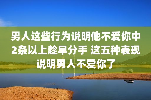 男人这些行为说明他不爱你中2条以上趁早分手 这五种表现说明男人不爱你了