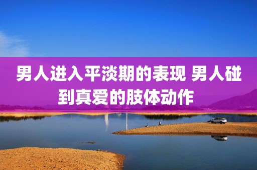 男人进入平淡期的表现 男人碰到真爱的肢体动作 