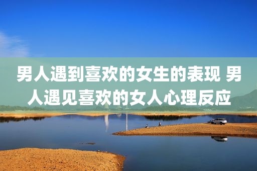 男人遇到喜欢的女生的表现 男人遇见喜欢的女人心理反应