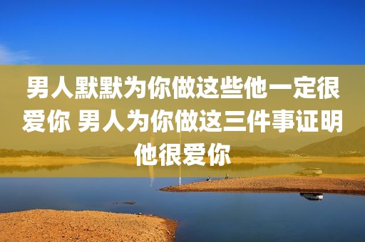 男人默默为你做这些他一定很爱你 男人为你做这三件事证明他很爱你