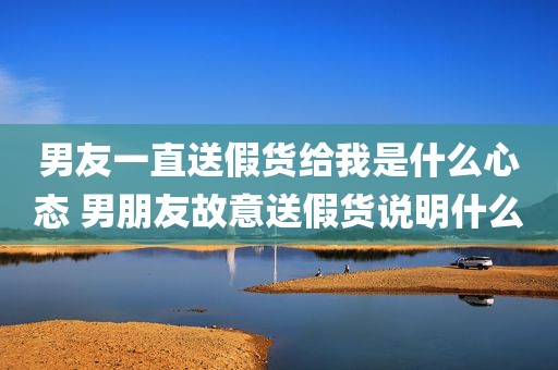 男友一直送假货给我是什么心态 男朋友故意送假货说明什么
