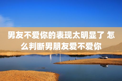 男友不爱你的表现太明显了 怎么判断男朋友爱不爱你