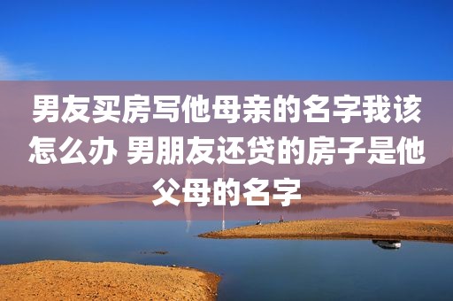 男友买房写他母亲的名字我该怎么办 男朋友还贷的房子是他父母的名字