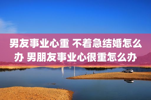 男友事业心重 不着急结婚怎么办 男朋友事业心很重怎么办