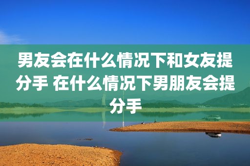 男友会在什么情况下和女友提分手 在什么情况下男朋友会提分手