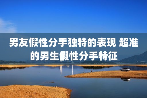 男友假性分手独特的表现 超准的男生假性分手特征