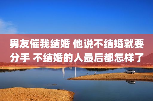 男友催我结婚 他说不结婚就要分手 不结婚的人最后都怎样了