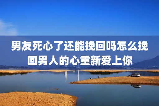 男友死心了还能挽回吗怎么挽回男人的心重新爱上你