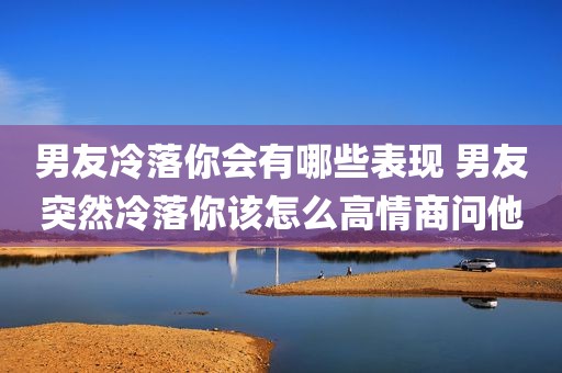 男友冷落你会有哪些表现 男友突然冷落你该怎么高情商问他
