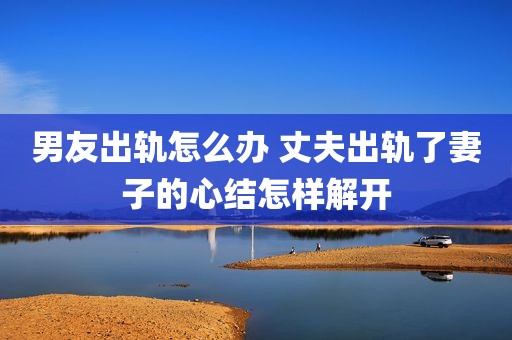 男友出轨怎么办 丈夫出轨了妻子的心结怎样解开