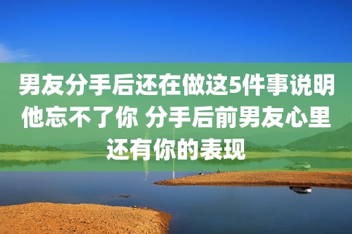男友分手后还在做这5件事说明他忘不了你 分手后前男友心里还有你的表现