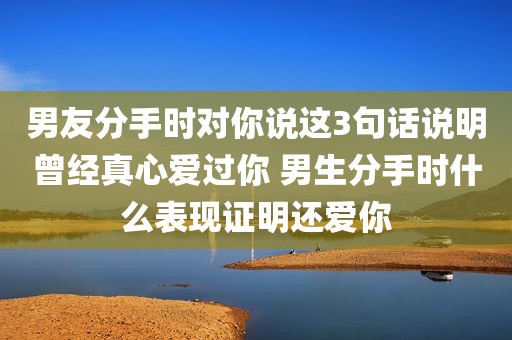 男友分手时对你说这3句话说明曾经真心爱过你 男生分手时什么表现证明还爱你