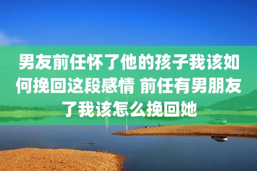 男友前任怀了他的孩子我该如何挽回这段感情 前任有男朋友了我该怎么挽回她