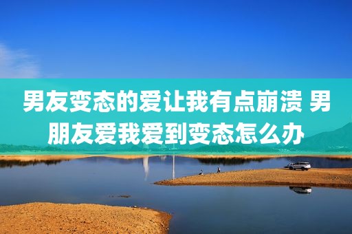 男友变态的爱让我有点崩溃 男朋友爱我爱到变态怎么办