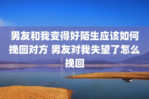 男友和我变得好陌生应该如何挽回对方 男友对我失望了怎么挽回