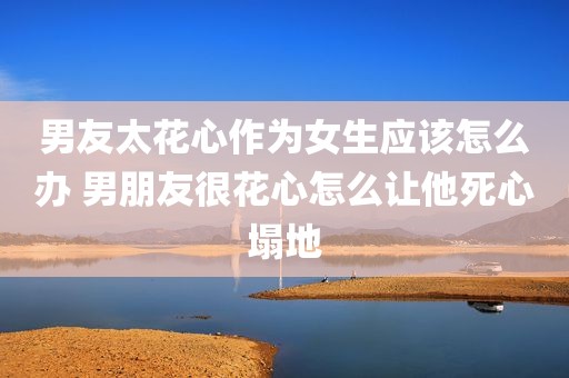 男友太花心作为女生应该怎么办 男朋友很花心怎么让他死心塌地