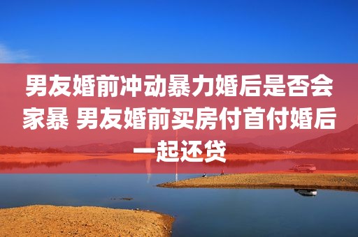 男友婚前冲动暴力婚后是否会家暴 男友婚前买房付首付婚后一起还贷