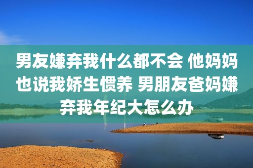 男友嫌弃我什么都不会 他妈妈也说我娇生惯养 男朋友爸妈嫌弃我年纪大怎么办