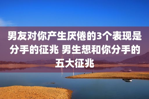 男友对你产生厌倦的3个表现是分手的征兆 男生想和你分手的五大征兆