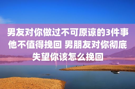 男友对你做过不可原谅的3件事他不值得挽回 男朋友对你彻底失望你该怎么挽回