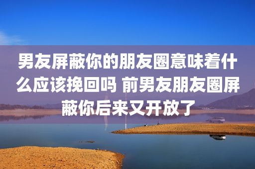 男友屏蔽你的朋友圈意味着什么应该挽回吗 前男友朋友圈屏蔽你后来又开放了