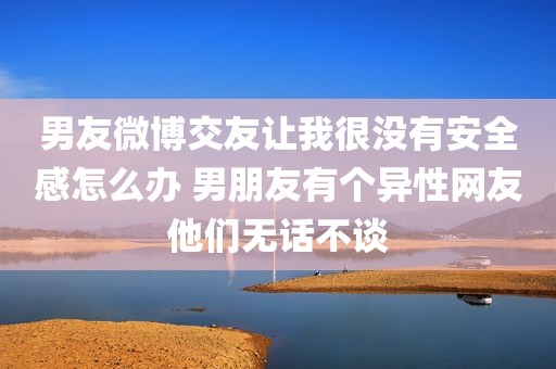 男友微博交友让我很没有安全感怎么办 男朋友有个异性网友他们无话不谈