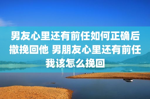 男友心里还有前任如何正确后撤挽回他 男朋友心里还有前任我该怎么挽回