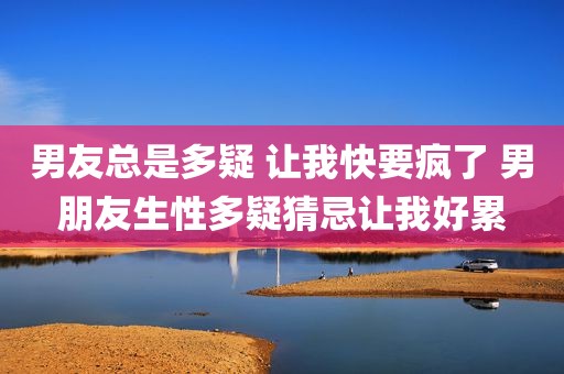 男友总是多疑 让我快要疯了 男朋友生性多疑猜忌让我好累