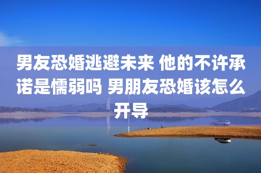 男友恐婚逃避未来 他的不许承诺是懦弱吗 男朋友恐婚该怎么开导