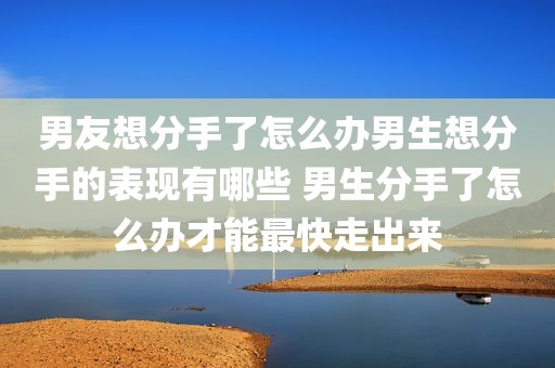 男友想分手了怎么办男生想分手的表现有哪些 男生分手了怎么办才能最快走出来