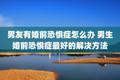 男友有婚前恐惧症怎么办 男生婚前恐惧症最好的解决方法
