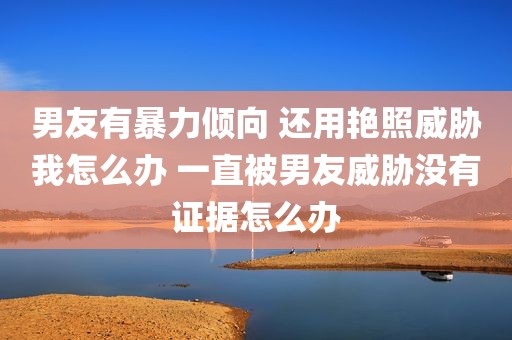 男友有暴力倾向 还用艳照威胁我怎么办 一直被男友威胁没有证据怎么办