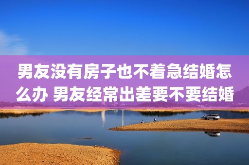 男友没有房子也不着急结婚怎么办 男友经常出差要不要结婚