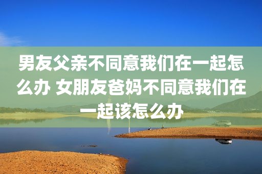 男友父亲不同意我们在一起怎么办 女朋友爸妈不同意我们在一起该怎么办