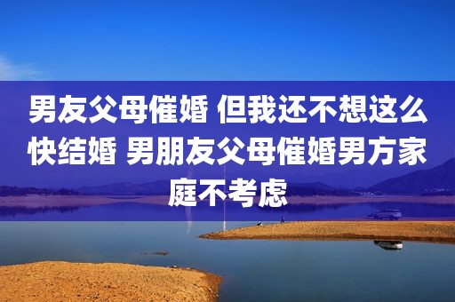 男友父母催婚 但我还不想这么快结婚 男朋友父母催婚男方家庭不考虑
